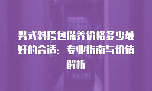 男式斜挎包保养价格多少最好的合适：专业指南与价值解析