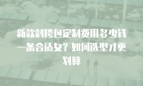新款斜挎包定制费用多少钱一条合适女？如何选型才更划算