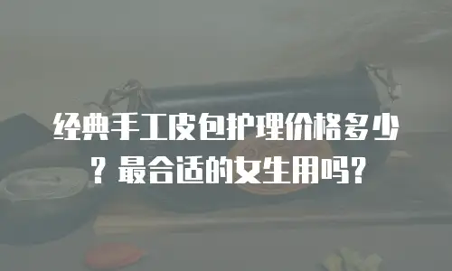 经典手工皮包护理价格多少？最合适的女生用吗？