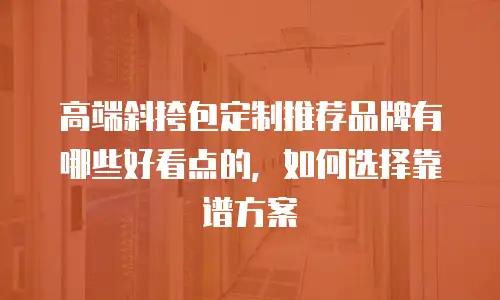 高端斜挎包定制推荐品牌有哪些好看点的，如何选择靠谱方案