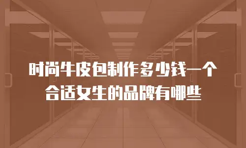 时尚牛皮包制作多少钱一个合适女生的品牌有哪些