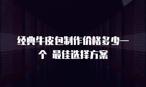 经典牛皮包制作价格多少一个 最佳选择方案