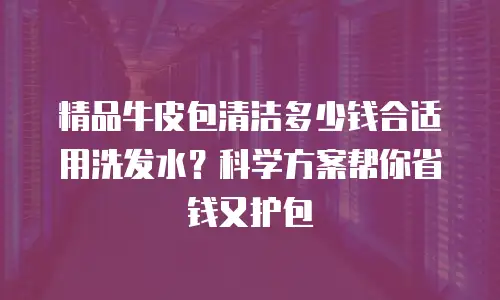 精品牛皮包清洁多少钱合适用洗发水？科学方案帮你省钱又护包