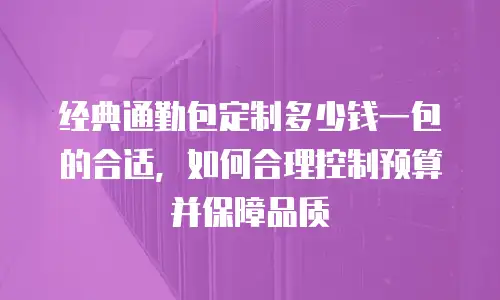 经典通勤包定制多少钱一包的合适，如何合理控制预算并保障品质