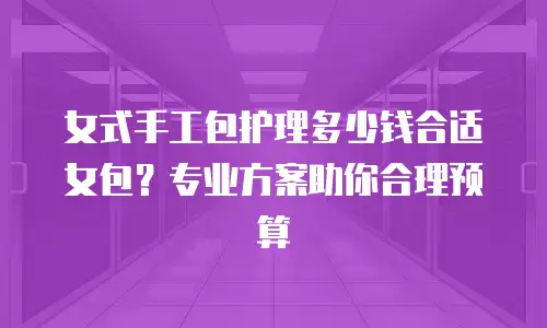 女式手工包护理多少钱合适女包？专业方案助你合理预算