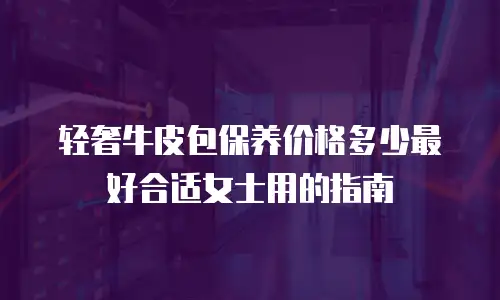轻奢牛皮包保养价格多少最好合适女士用的指南