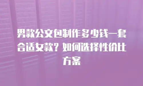 男款公文包制作多少钱一套合适女款？如何选择性价比方案