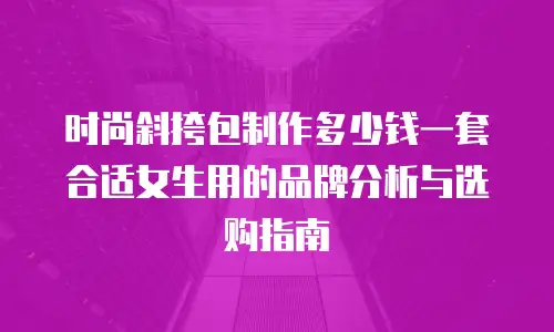 时尚斜挎包制作多少钱一套合适女生用的品牌分析与选购指南