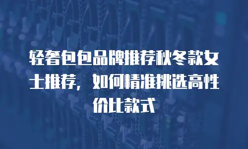 轻奢包包品牌推荐秋冬款女士推荐，如何精准挑选高性价比款式