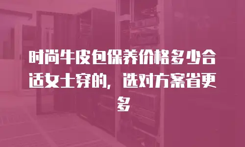 时尚牛皮包保养价格多少合适女士穿的，选对方案省更多