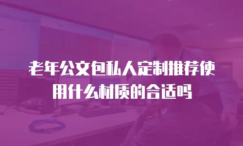 老年公文包私人定制推荐使用什么材质的合适吗