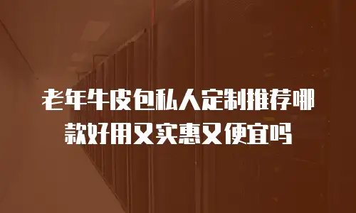 老年牛皮包私人定制推荐哪款好用又实惠又便宜吗