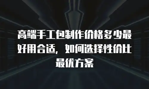 高端手工包制作价格多少最好用合适，如何选择性价比最优方案