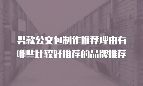 男款公文包制作推荐理由有哪些比较好推荐的品牌推荐