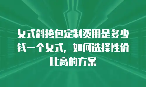 女式斜挎包定制费用是多少钱一个女式，如何选择性价比高的方案