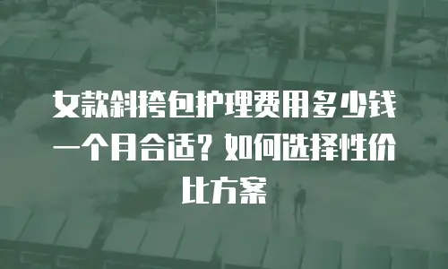女款斜挎包护理费用多少钱一个月合适？如何选择性价比方案