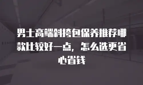 男士高端斜挎包保养推荐哪款比较好一点，怎么选更省心省钱