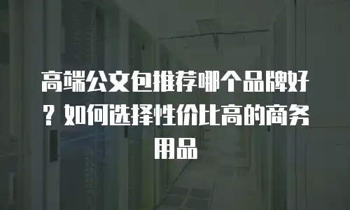 高端公文包推荐哪个品牌好？如何选择性价比高的商务用品
