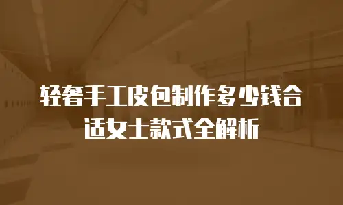 轻奢手工皮包制作多少钱合适女士款式全解析
