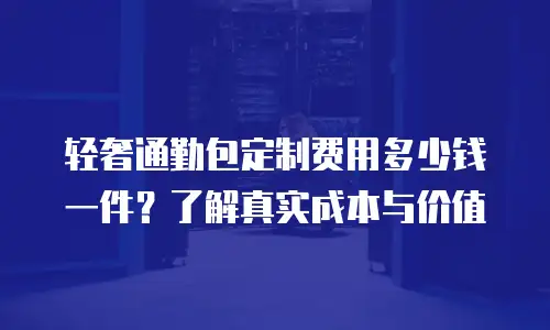 轻奢通勤包定制费用多少钱一件？了解真实成本与价值
