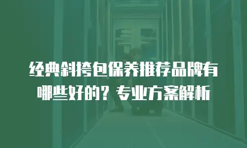 经典斜挎包保养推荐品牌有哪些好的？专业方案解析