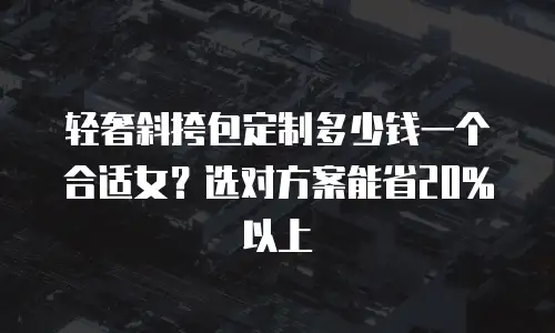 轻奢斜挎包定制多少钱一个合适女？选对方案能省20%以上