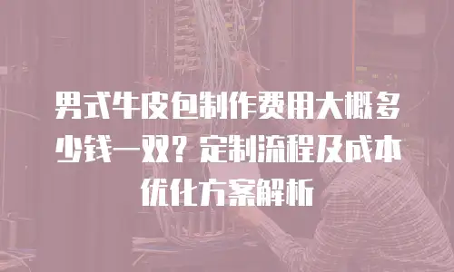 男式牛皮包制作费用大概多少钱一双？定制流程及成本优化方案解析