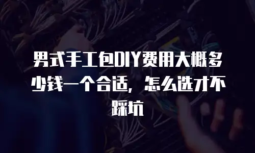男式手工包DIY费用大概多少钱一个合适，怎么选才不踩坑