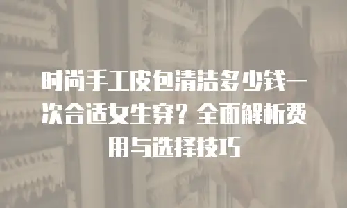 时尚手工皮包清洁多少钱一次合适女生穿？全面解析费用与选择技巧