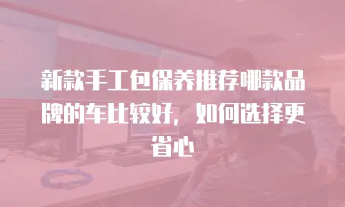 新款手工包保养推荐哪款品牌的车比较好，如何选择更省心