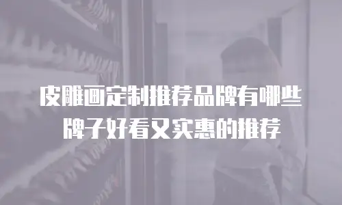 皮雕画定制推荐品牌有哪些牌子好看又实惠的推荐