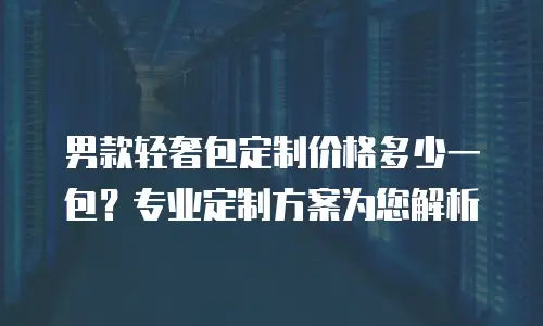 男款轻奢包定制价格多少一包？专业定制方案为您解析