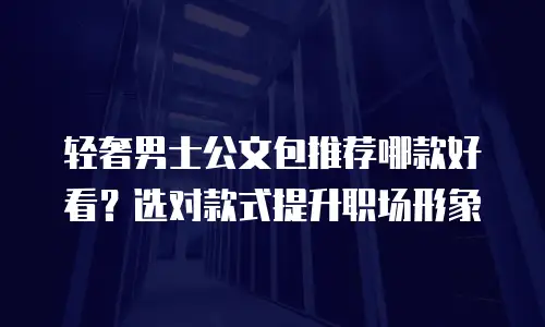 轻奢男士公文包推荐哪款好看？选对款式提升职场形象