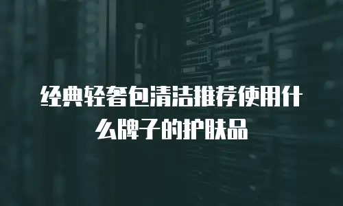 经典轻奢包清洁推荐使用什么牌子的护肤品