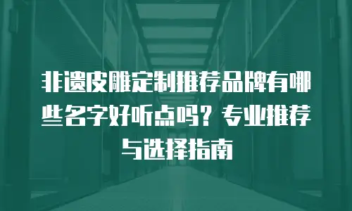 非遗皮雕定制推荐品牌有哪些名字好听点吗？专业推荐与选择指南
