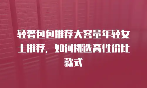 轻奢包包推荐大容量年轻女士推荐，如何挑选高性价比款式