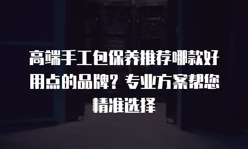 高端手工包保养推荐哪款好用点的品牌？专业方案帮您精准选择