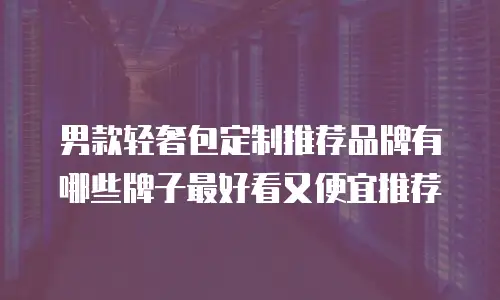 男款轻奢包定制推荐品牌有哪些牌子最好看又便宜推荐