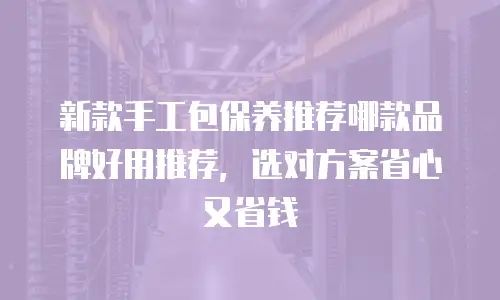新款手工包保养推荐哪款品牌好用推荐，选对方案省心又省钱