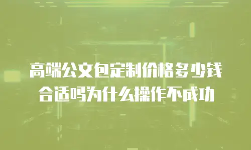 高端公文包定制价格多少钱合适吗为什么操作不成功