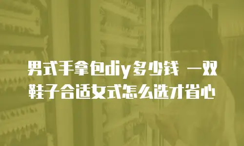 男式手拿包diy多少钱 一双鞋子合适女式怎么选才省心