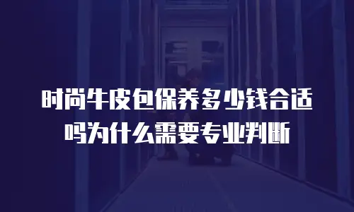 时尚牛皮包保养多少钱合适吗为什么需要专业判断