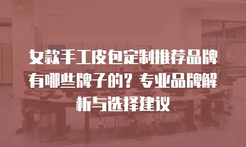 女款手工皮包定制推荐品牌有哪些牌子的？专业品牌解析与选择建议