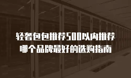 轻奢包包推荐500以内推荐哪个品牌最好的选购指南