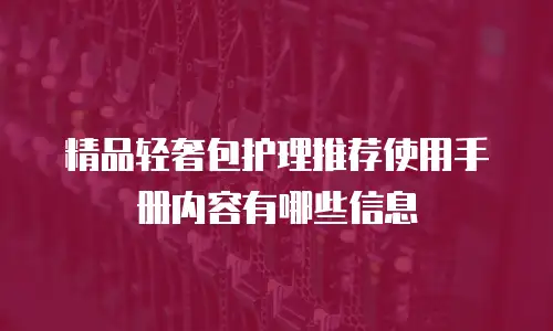 精品轻奢包护理推荐使用手册内容有哪些信息