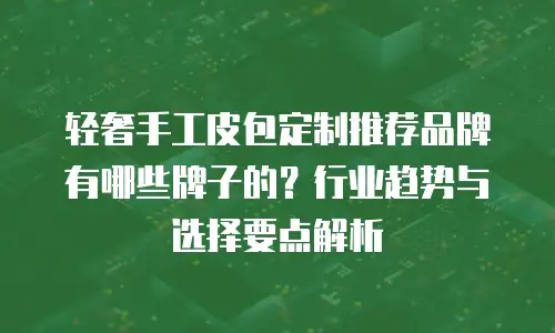 轻奢手工皮包定制推荐品牌有哪些牌子的？行业趋势与选择要点解析