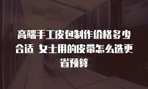 高端手工皮包制作价格多少合适 女士用的皮带怎么选更省预算