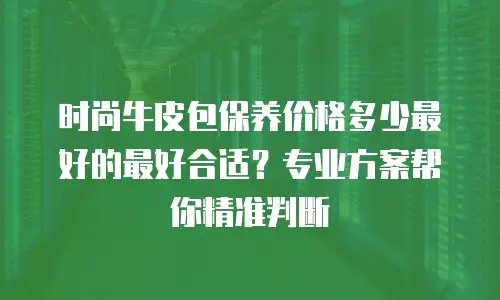 时尚牛皮包保养价格多少最好的最好合适？专业方案帮你精准判断