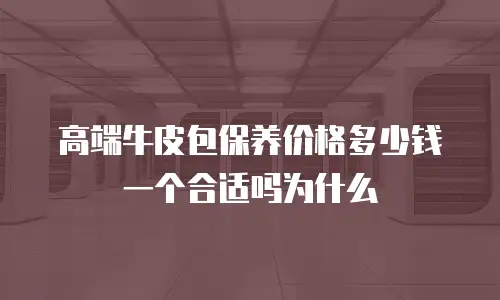 高端牛皮包保养价格多少钱一个合适吗为什么