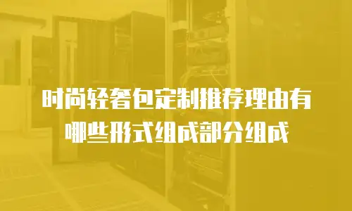 时尚轻奢包定制推荐理由有哪些形式组成部分组成
